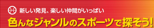新しい発見、楽しい仲間がいっぱい 色んなジャンルのスポーツで探そう